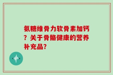 氨糖维骨力软骨素加钙？关于骨骼健康的营养补充品？