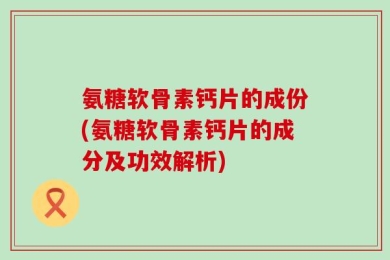 氨糖软骨素钙片的成份(氨糖软骨素钙片的成分及功效解析)