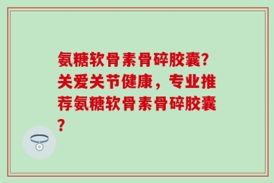 氨糖软骨素骨碎胶囊？关爱关节健康，专业推荐氨糖软骨素骨碎胶囊？