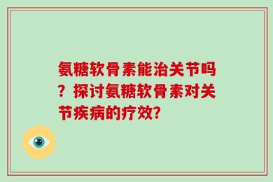 氨糖软骨素能治关节吗？探讨氨糖软骨素对关节疾病的疗效？