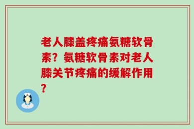 老人膝盖疼痛氨糖软骨素？氨糖软骨素对老人膝关节疼痛的缓解作用？