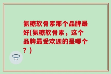 氨糖软骨素那个品牌最好(氨糖软骨素，这个品牌最受欢迎的是哪个？)