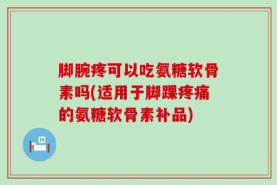 脚腕疼可以吃氨糖软骨素吗(适用于脚踝疼痛的氨糖软骨素补品)