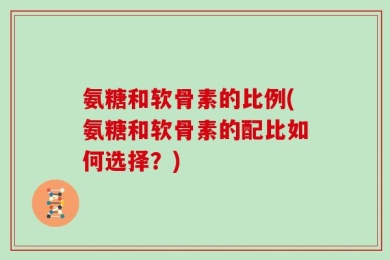 氨糖和软骨素的比例(氨糖和软骨素的配比如何选择？)