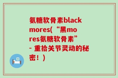 氨糖软骨素blackmores(“黑mores氨糖软骨素” - 重拾关节灵动的秘密！)