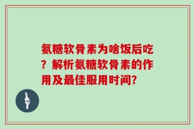 氨糖软骨素为啥饭后吃？解析氨糖软骨素的作用及最佳服用时间？