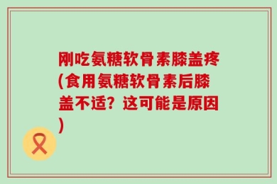 刚吃氨糖软骨素膝盖疼(食用氨糖软骨素后膝盖不适？这可能是原因)