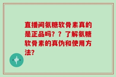 直播间氨糖软骨素真的是正品吗？？了解氨糖软骨素的真伪和使用方法？