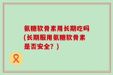 氨糖软骨素用长期吃吗(长期服用氨糖软骨素是否安全？)