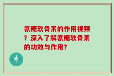 氨糖软骨素的作用视频？深入了解氨糖软骨素的功效与作用？