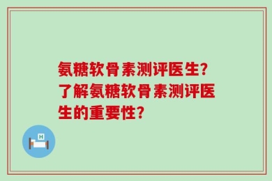 氨糖软骨素测评医生？了解氨糖软骨素测评医生的重要性？