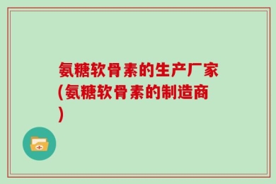 氨糖软骨素的生产厂家(氨糖软骨素的制造商)