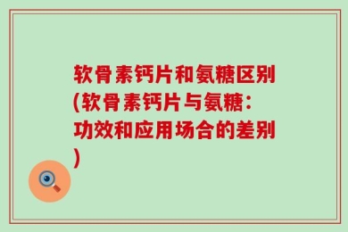 软骨素钙片和氨糖区别(软骨素钙片与氨糖：功效和应用场合的差别)