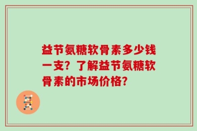 益节氨糖软骨素多少钱一支？了解益节氨糖软骨素的市场价格？