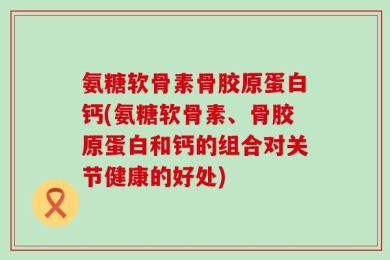 氨糖软骨素骨胶原蛋白钙(氨糖软骨素、骨胶原蛋白和钙的组合对关节健康的好处)