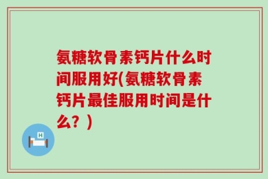 氨糖软骨素钙片什么时间服用好(氨糖软骨素钙片最佳服用时间是什么？)