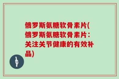 俄罗斯氨糖软骨素片(俄罗斯氨糖软骨素片：关注关节健康的有效补品)