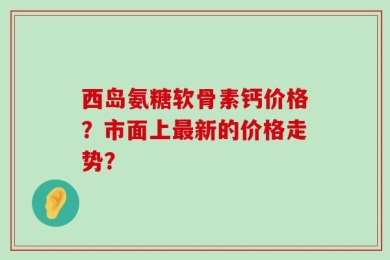 西岛氨糖软骨素钙价格？市面上最新的价格走势？