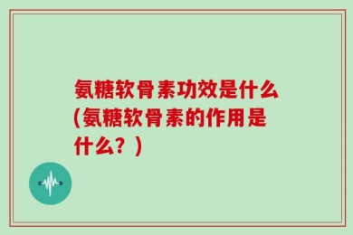 氨糖软骨素功效是什么(氨糖软骨素的作用是什么？)
