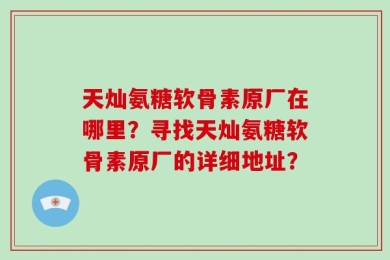 天灿氨糖软骨素原厂在哪里？寻找天灿氨糖软骨素原厂的详细地址？