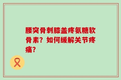 腰突骨刺膝盖疼氨糖软骨素？如何缓解关节疼痛？