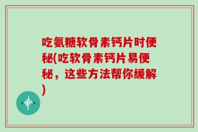 吃氨糖软骨素钙片时便秘(吃软骨素钙片易便秘，这些方法帮你缓解)