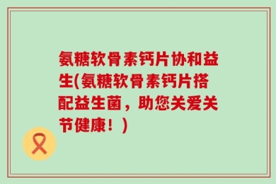 氨糖软骨素钙片协和益生(氨糖软骨素钙片搭配益生菌，助您关爱关节健康！)