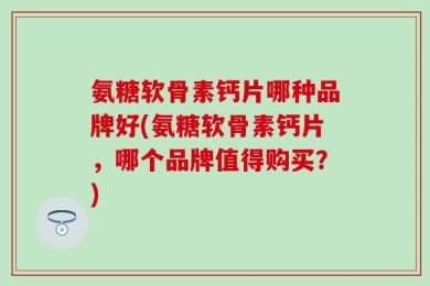 氨糖软骨素钙片哪种品牌好(氨糖软骨素钙片，哪个品牌值得购买？)