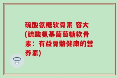 硫酸氨糖软骨素 容大(硫酸氨基葡萄糖软骨素：有益骨骼健康的营养素)
