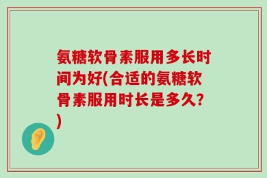 氨糖软骨素服用多长时间为好(合适的氨糖软骨素服用时长是多久？)