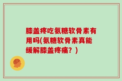 膝盖疼吃氨糖软骨素有用吗(氨糖软骨素真能缓解膝盖疼痛？)