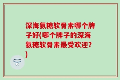 深海氨糖软骨素哪个牌子好(哪个牌子的深海氨糖软骨素最受欢迎？)