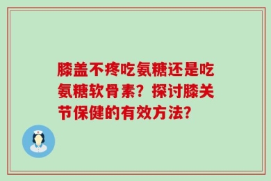 膝盖不疼吃氨糖还是吃氨糖软骨素？探讨膝关节保健的有效方法？