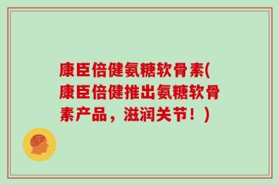 康臣倍健氨糖软骨素(康臣倍健推出氨糖软骨素产品，滋润关节！)
