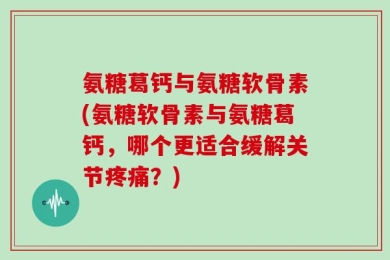 氨糖葛钙与氨糖软骨素(氨糖软骨素与氨糖葛钙，哪个更适合缓解关节疼痛？)