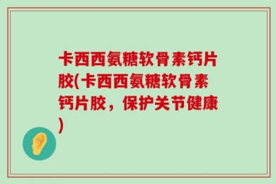 卡西西氨糖软骨素钙片胶(卡西西氨糖软骨素钙片胶，保护关节健康)