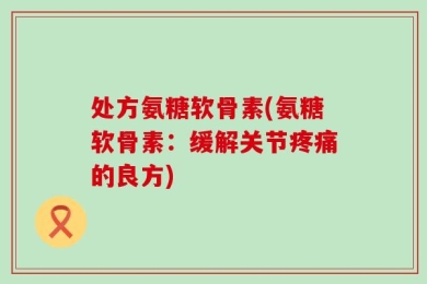 处方氨糖软骨素(氨糖软骨素：缓解关节疼痛的良方)