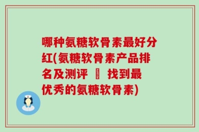 哪种氨糖软骨素最好分红(氨糖软骨素产品排名及测评 – 找到最优秀的氨糖软骨素)