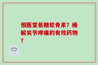 恒医堂氨糖软骨素？缓解关节疼痛的有效药物？
