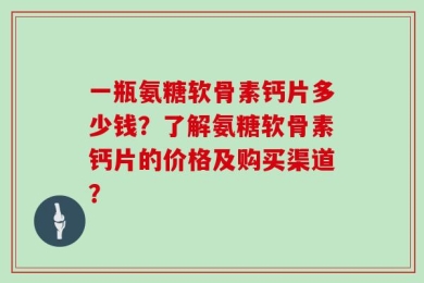 一瓶氨糖软骨素钙片多少钱？了解氨糖软骨素钙片的价格及购买渠道？