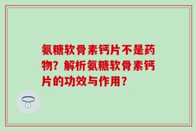 氨糖软骨素钙片不是药物？解析氨糖软骨素钙片的功效与作用？