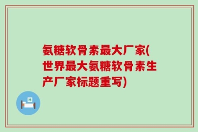 氨糖软骨素最大厂家(世界最大氨糖软骨素生产厂家标题重写)