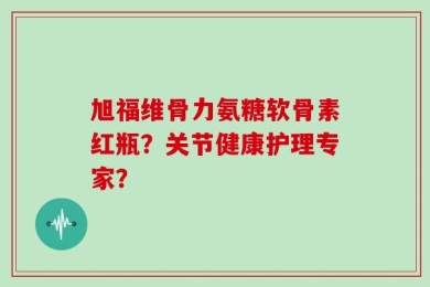 旭福维骨力氨糖软骨素红瓶？关节健康护理专家？