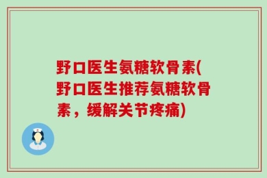 野口医生氨糖软骨素(野口医生推荐氨糖软骨素，缓解关节疼痛)