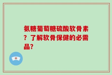氨糖葡萄糖硫酸软骨素？了解软骨保健的必需品？