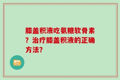膝盖积液吃氨糖软骨素？治疗膝盖积液的正确方法？