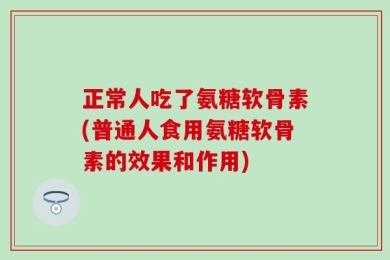 正常人吃了氨糖软骨素(普通人食用氨糖软骨素的效果和作用)