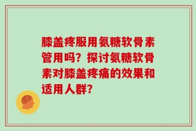 膝盖疼服用氨糖软骨素管用吗？探讨氨糖软骨素对膝盖疼痛的效果和适用人群？