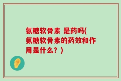 氨糖软骨素 是药吗(氨糖软骨素的药效和作用是什么？)