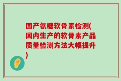 国产氨糖软骨素检测(国内生产的软骨素产品质量检测方法大幅提升)